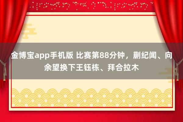 金博宝app手机版 比赛第88分钟，蒯纪闻、向余望换下王钰栋、拜合拉木