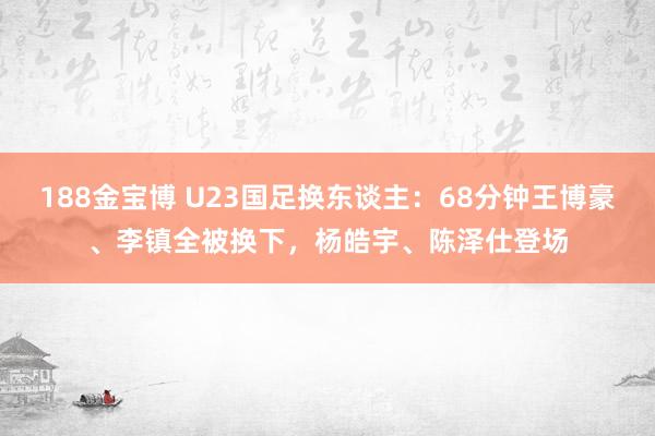 188金宝博 U23国足换东谈主：68分钟王博豪、李镇全被换下，杨皓宇、陈泽仕登场