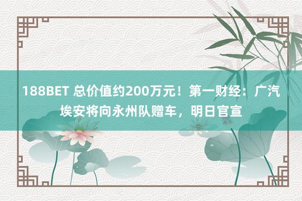 188BET 总价值约200万元！第一财经：广汽埃安将向永州队赠车，明日官宣