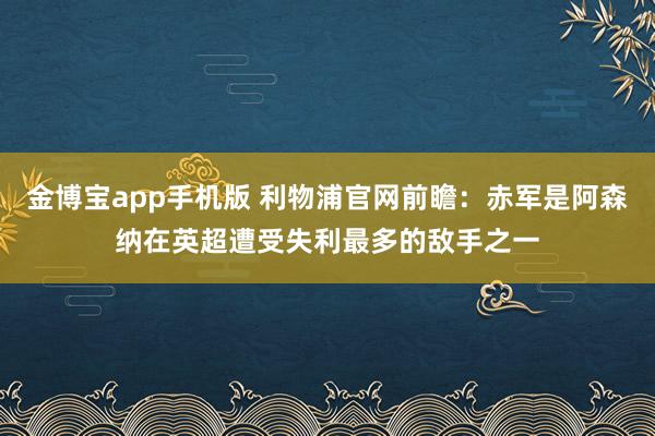 金博宝app手机版 利物浦官网前瞻：赤军是阿森纳在英超遭受失利最多的敌手之一
