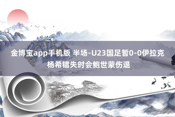 金博宝app手机版 半场-U23国足暂0-0伊拉克 杨希错失时会鲍世蒙伤退