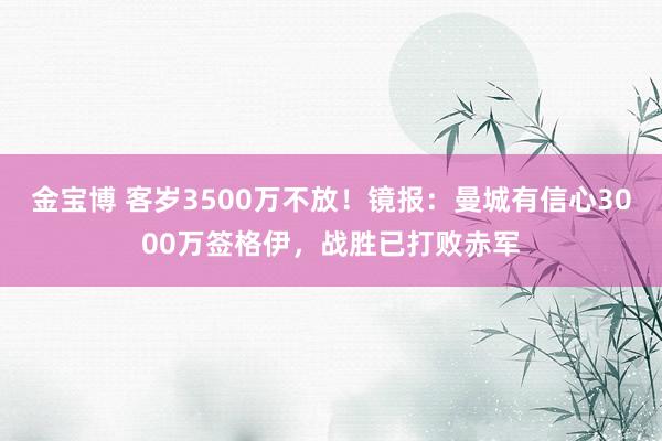 金宝博 客岁3500万不放！镜报：曼城有信心3000万签格伊，战胜已打败赤军