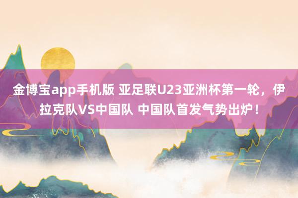 金博宝app手机版 亚足联U23亚洲杯第一轮，伊拉克队VS中国队 中国队首发气势出炉！