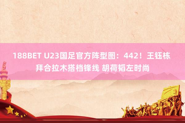 188BET U23国足官方阵型图：442！王钰栋 拜合拉木搭档锋线 胡荷韬左时尚