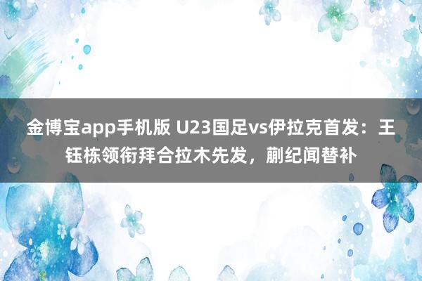 金博宝app手机版 U23国足vs伊拉克首发：王钰栋领衔拜合拉木先发，蒯纪闻替补