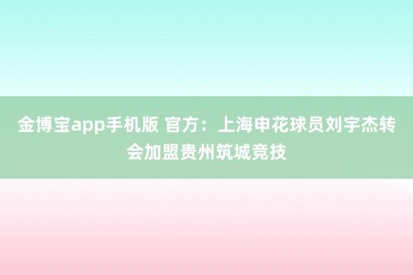 金博宝app手机版 官方：上海申花球员刘宇杰转会加盟贵州筑城竞技