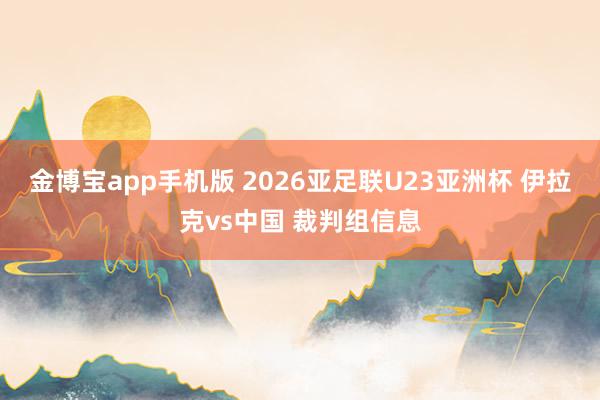 金博宝app手机版 2026亚足联U23亚洲杯 伊拉克vs中国 裁判组信息