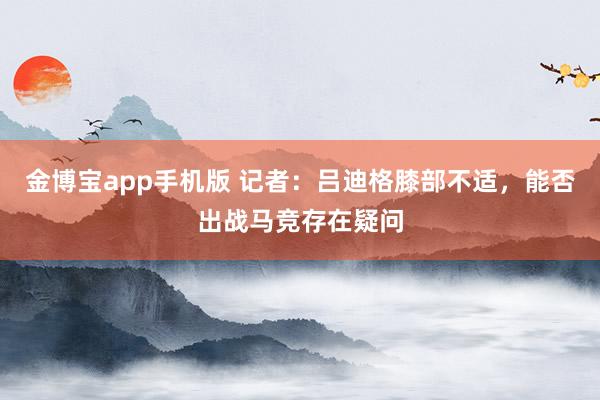 金博宝app手机版 记者：吕迪格膝部不适，能否出战马竞存在疑问