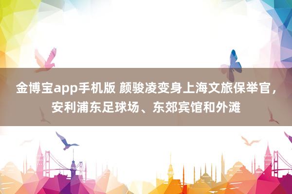 金博宝app手机版 颜骏凌变身上海文旅保举官，安利浦东足球场、东郊宾馆和外滩