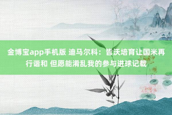 金博宝app手机版 迪马尔科：皆沃培育让国米再行谐和 但愿能淆乱我的参与进球记载