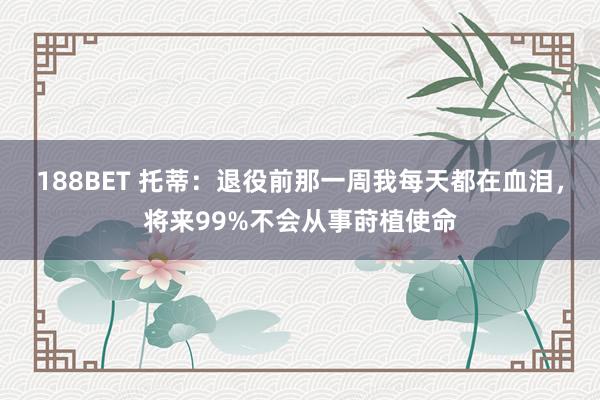 188BET 托蒂：退役前那一周我每天都在血泪，将来99%不会从事莳植使命