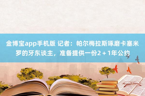 金博宝app手机版 记者：帕尔梅拉斯琢磨卡塞米罗的牙东谈主，准备提供一份2＋1年公约