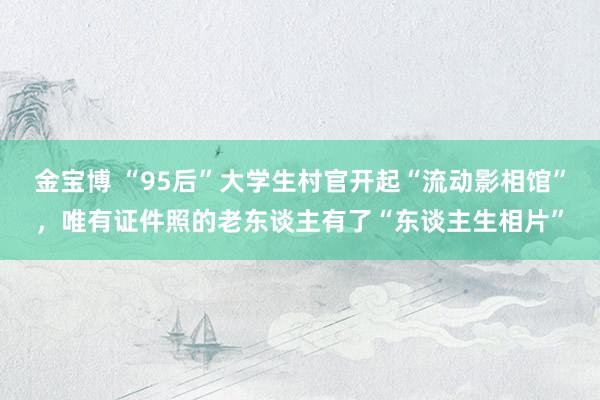 金宝博 “95后”大学生村官开起“流动影相馆”，唯有证件照的老东谈主有了“东谈主生相片”