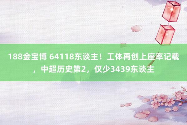 188金宝博 64118东谈主！工体再创上座率记载，中超历史第2，仅少3439东谈主