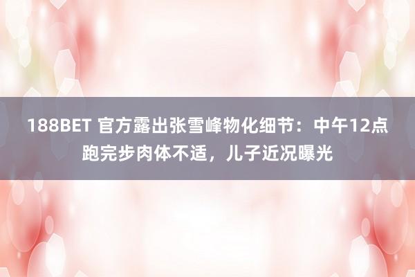 188BET 官方露出张雪峰物化细节：中午12点跑完步肉体不适，儿子近况曝光