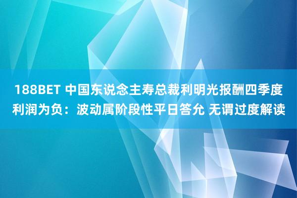 188BET 中国东说念主寿总裁利明光报酬四季度利润为负：波动属阶段性平日答允 无谓过度解读