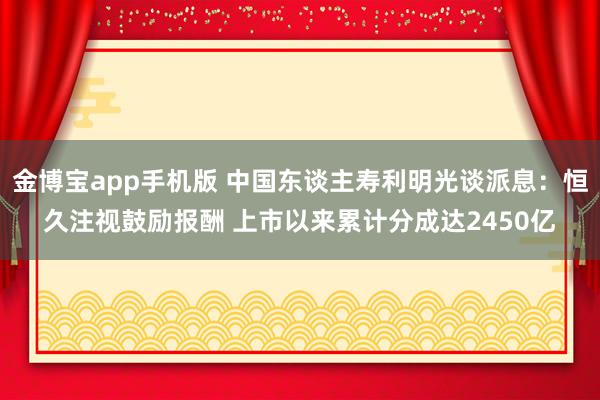 金博宝app手机版 中国东谈主寿利明光谈派息：恒久注视鼓励报酬 上市以来累计分成达2450亿