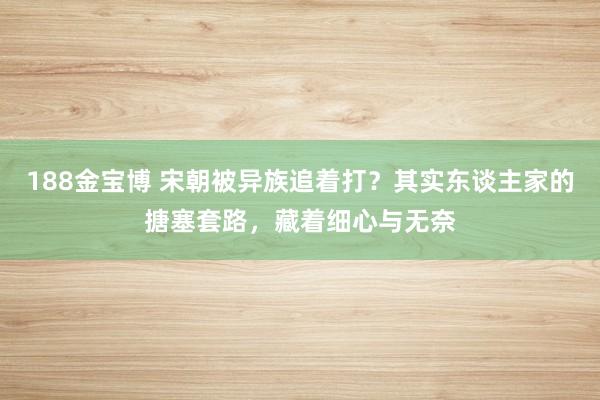 188金宝博 宋朝被异族追着打？其实东谈主家的搪塞套路，藏着细心与无奈