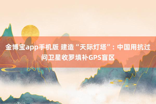 金博宝app手机版 建造“天际灯塔”: 中国用抗过问卫星收罗填补GPS盲区