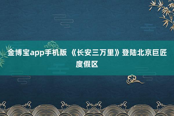 金博宝app手机版 《长安三万里》登陆北京巨匠度假区
