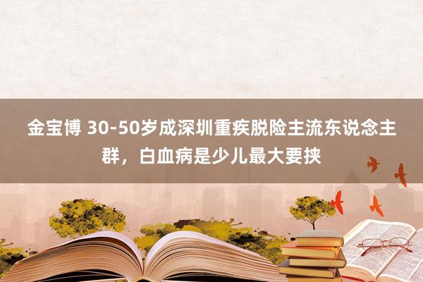 金宝博 30-50岁成深圳重疾脱险主流东说念主群，白血病是少儿最大要挟