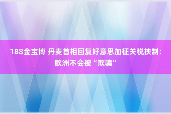 188金宝博 丹麦首相回复好意思加征关税挟制：欧洲不会被“欺骗”