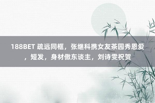 188BET 疏远同框，张继科携女友茶园秀恩爱，短发，身材傲东谈主，刘诗雯祝贺
