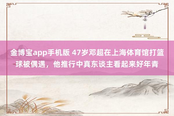 金博宝app手机版 47岁邓超在上海体育馆打篮球被偶遇，他推行中真东谈主看起来好年青