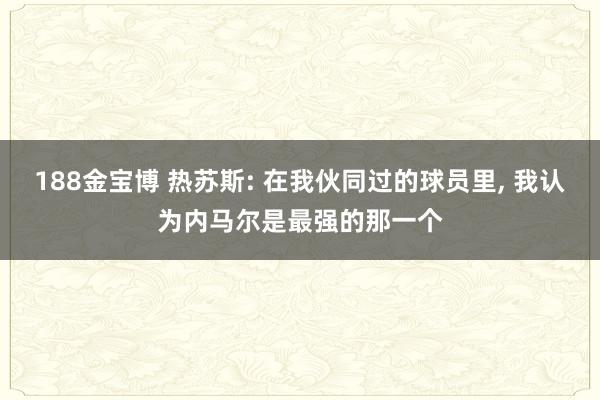188金宝博 热苏斯: 在我伙同过的球员里, 我认为内马尔是最强的那一个