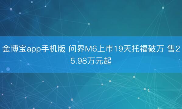 金博宝app手机版 问界M6上市19天托福破万 售25.98万元起