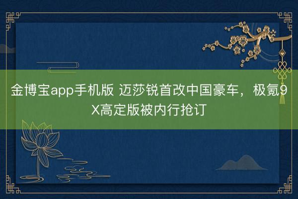 金博宝app手机版 迈莎锐首改中国豪车，极氪9X高定版被内行抢订