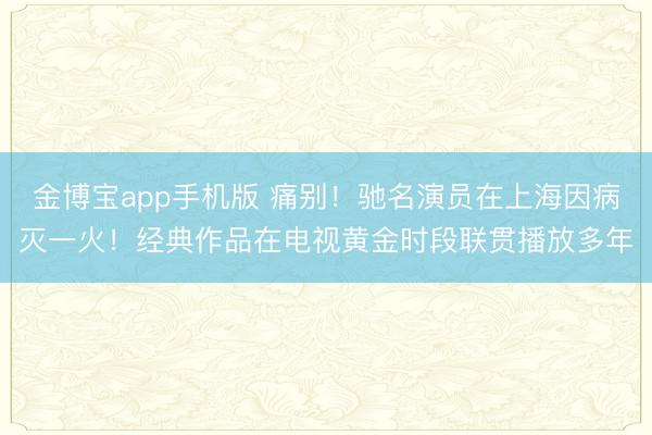 金博宝app手机版 痛别！驰名演员在上海因病灭一火！经典作品在电视黄金时段联贯播放多年