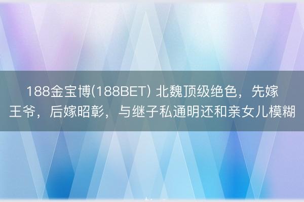 188金宝博(188BET) 北魏顶级绝色，先嫁王爷，后嫁昭彰，与继子私通明还和亲女儿模糊