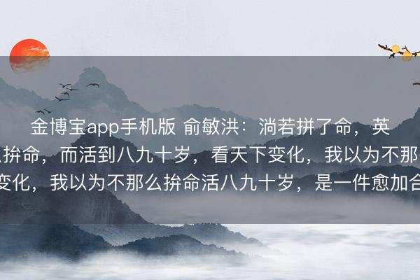 金博宝app手机版 俞敏洪：淌若拼了命，英年早逝的话，和不那么拚命，而活到八九十岁，看天下变化，我以为不那么拚命活八九十岁，是一件愈加合算的事