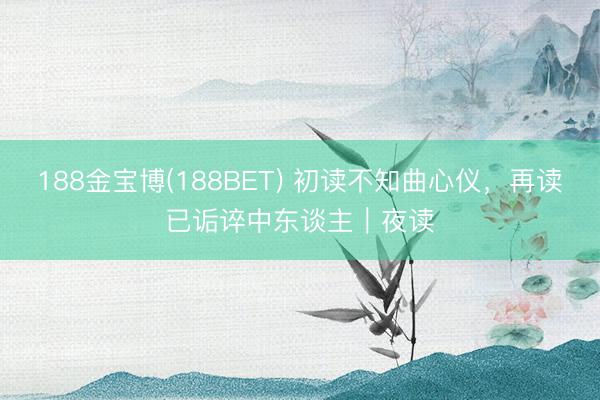 188金宝博(188BET) 初读不知曲心仪，再读已诟谇中东谈主｜夜读