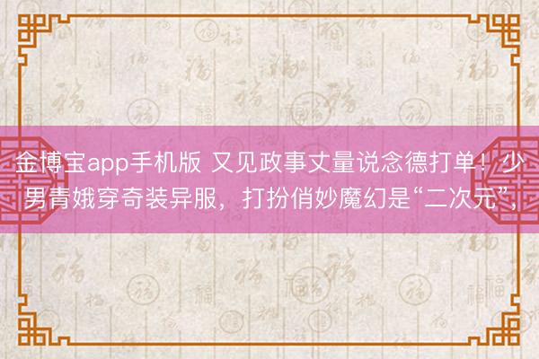 金博宝app手机版 又见政事丈量说念德打单！少男青娥穿奇装异服，打扮俏妙魔幻是“二次元”，