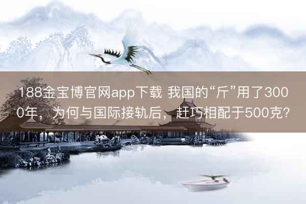 188金宝博官网app下载 我国的“斤”用了3000年，为何与国际接轨后，赶巧相配于500克？