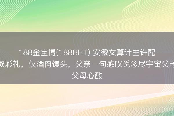 188金宝博(188BET) 安徽女算计生许配无现款彩礼，仅酒肉馒头，父亲一句感叹说念尽宇宙父母心酸