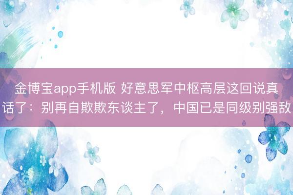 金博宝app手机版 好意思军中枢高层这回说真话了：别再自欺欺东谈主了，中国已是同级别强敌