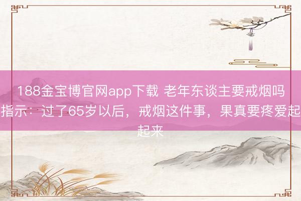 188金宝博官网app下载 老年东谈主要戒烟吗？指示：过了65岁以后，戒烟这件事，果真要疼爱起来