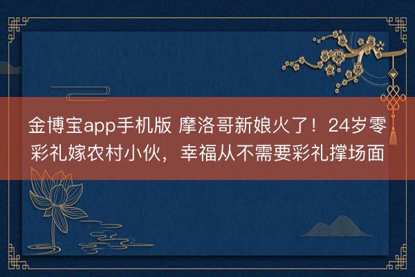 金博宝app手机版 摩洛哥新娘火了！24岁零彩礼嫁农村小伙，幸福从不需要彩礼撑场面