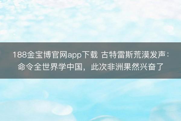 188金宝博官网app下载 古特雷斯荒漠发声：命令全世界学中国，此次非洲果然兴奋了