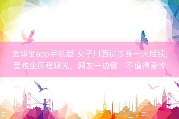 金博宝app手机版 女子川西徒步身一火后续，受难全历程曝光，网友一边倒：不值得爱怜