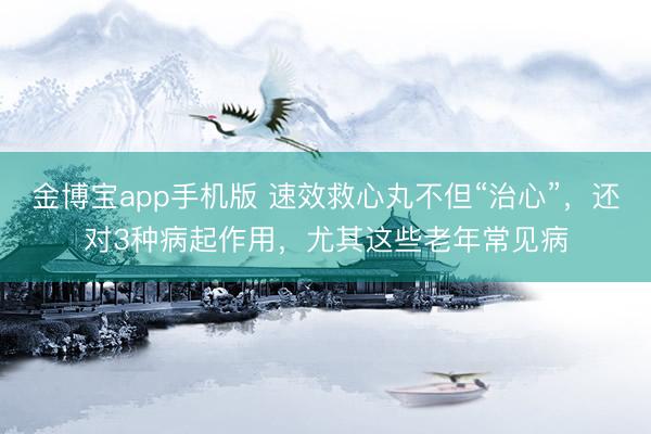 金博宝app手机版 速效救心丸不但“治心”，还对3种病起作用，尤其这些老年常见病