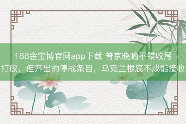 188金宝博官网app下载 普京晓喻不错收尾打破，但开出的停战条目，乌克兰根底不成能接收
