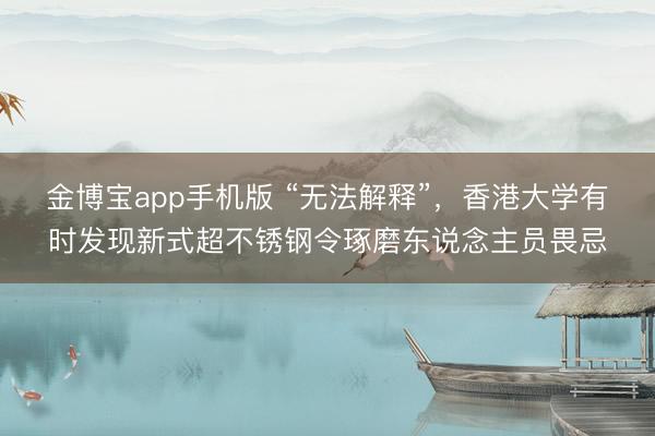 金博宝app手机版 “无法解释”，香港大学有时发现新式超不锈钢令琢磨东说念主员畏忌