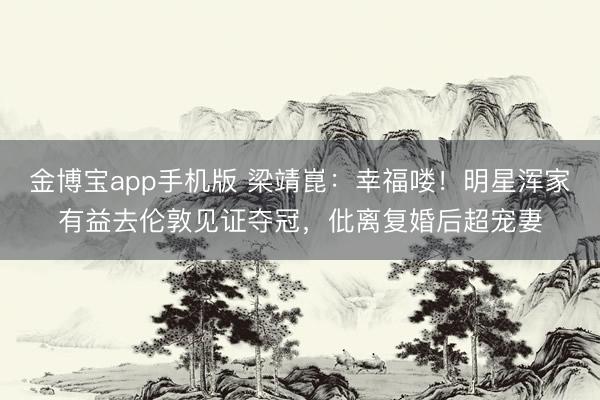 金博宝app手机版 梁靖崑：幸福喽！明星浑家有益去伦敦见证夺冠，仳离复婚后超宠妻