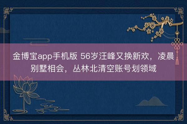 金博宝app手机版 56岁汪峰又换新欢，凌晨别墅相会，丛林北清空账号划领域