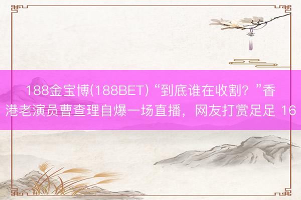 188金宝博(188BET) “到底谁在收割？”香港老演员曹查理自爆一场直播，网友打赏足足 16