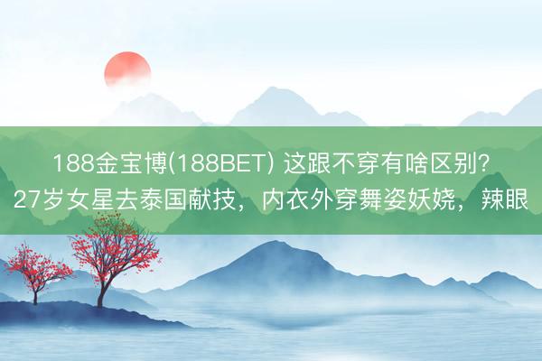 188金宝博(188BET) 这跟不穿有啥区别？27岁女星去泰国献技，内衣外穿舞姿妖娆，辣眼